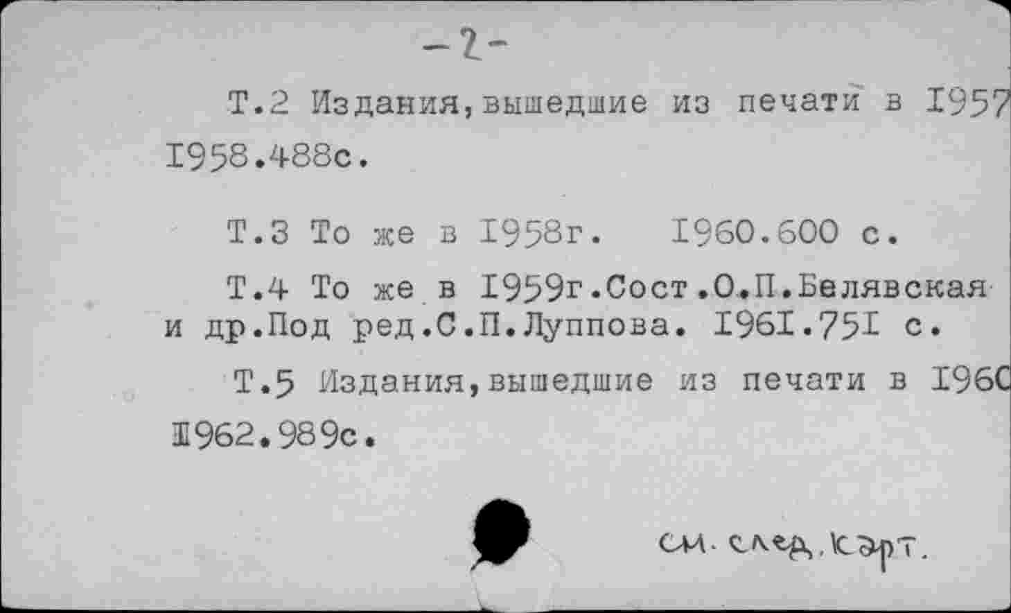 ﻿Т.2 Издания,вышедшие из печати в 1957
1958.488с.
Т.З То же в 1958г.	1960.600 с.
Т.4 То же в 1959г.Сост.О.П.Белявская и др.Под ред.С.П.Луппова. 1961.75^ с.
Т.5 Издания,вышедшие из печати в 196С
Ш962.989с.
см
